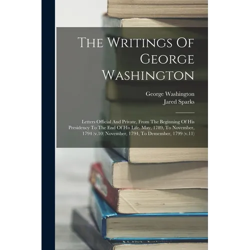 The Writings Of George Washington: Letters Official And Private, From The Beginning Of His Presidency To The End Of His Life. May, 1789, To November,