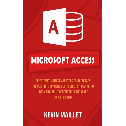 Microsoft Access: Effectively Manage All Types of Databases (The Complete Mastery User Guide for Managing Data and Build Resourceful Dat