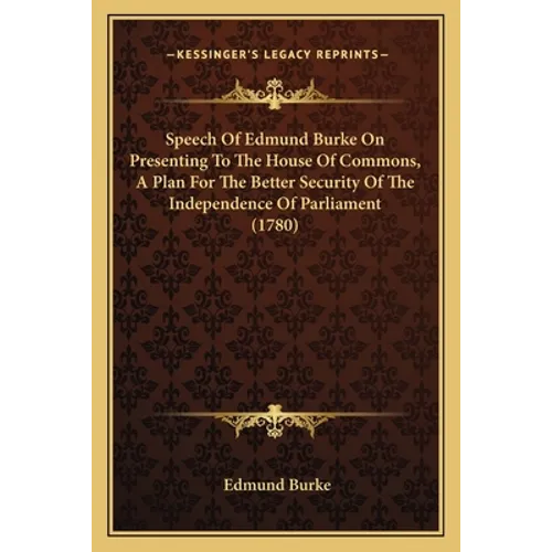 Speech Of Edmund Burke On Presenting To The House Of Commons, A Plan For The Better Security Of The Independence Of Parliament (1780)