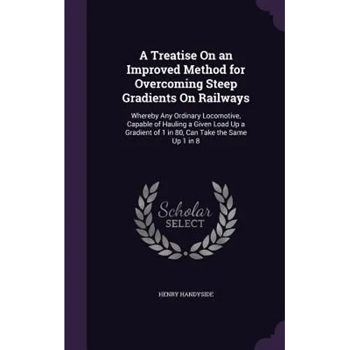 A Treatise On an Improved Method for Overcoming Steep Gradients On Railways: Whereby Any Ordinary Locomotive, Capable of Hauling a Given Load Up a Gra