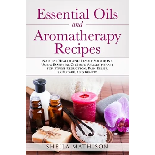 Essential Oils and Aromatherapy Recipes: Natural Health and Beauty Solutions Using Essential Oils and Aromatherapy for Stress Reduction, Pain Relief, - Paperback