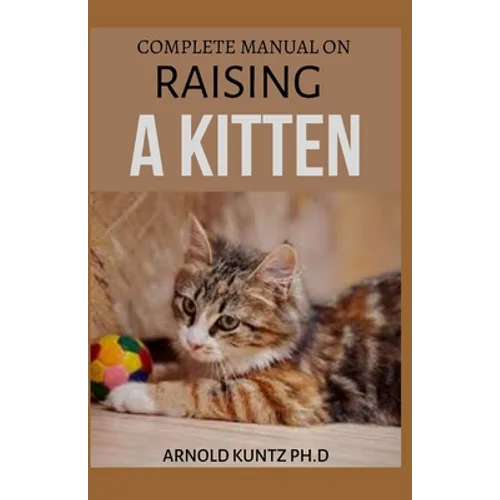 Complete Manual on Raising a Kitten: How to Buy, Train, Care, Communicate, Understand and Enjoy Kitten