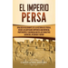 El Imperio Persa: Una guía fascinante de la historia de Persia, desde los antiguos imperios aqueménida, partenopeo y sasánida hasta las dinastías safá