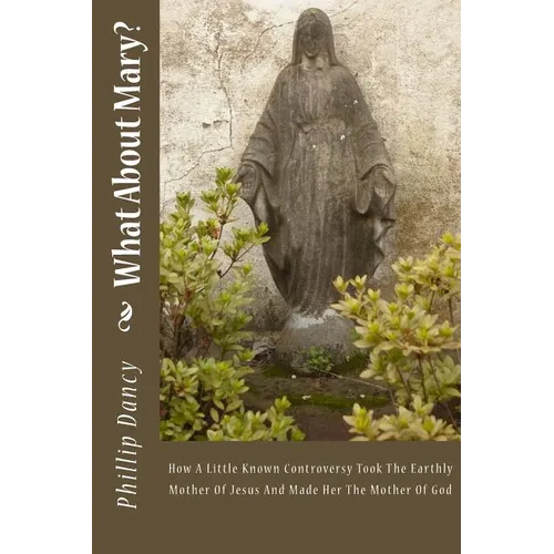 What About Mary?: How A Little Known Controversy Took The Earthly Mother Of Jesus And Made Her The Mother Of God