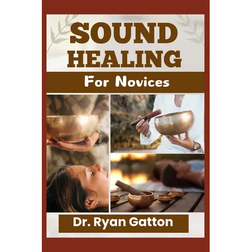 Sound Healing for Novices: Unlocking the Power of Healing Frequencies, Essential Tools, Step-by-Step Sessions, Wellness Benefits, and Strategies for B