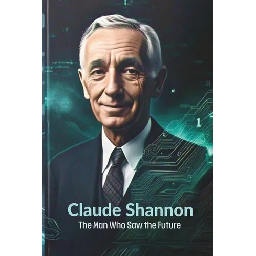 Claude Shannon: The Man Who Saw the Future: How One Brilliant Mind Laid the Foundation for AI, Computing, and the Digital Revolution