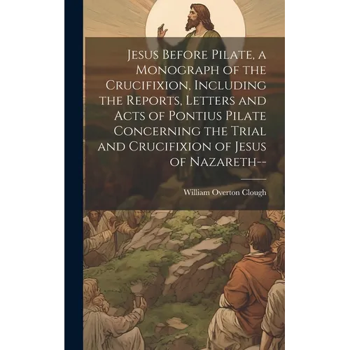 Jesus Before Pilate, a Monograph of the Crucifixion, Including the Reports, Letters and Acts of Pontius Pilate Concerning the Trial and Crucifixion of