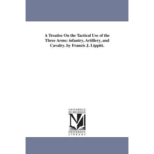 A Treatise On the Tactical Use of the Three Arms: infantry, Artillery, and Cavalry. by Francis J. Lippitt.