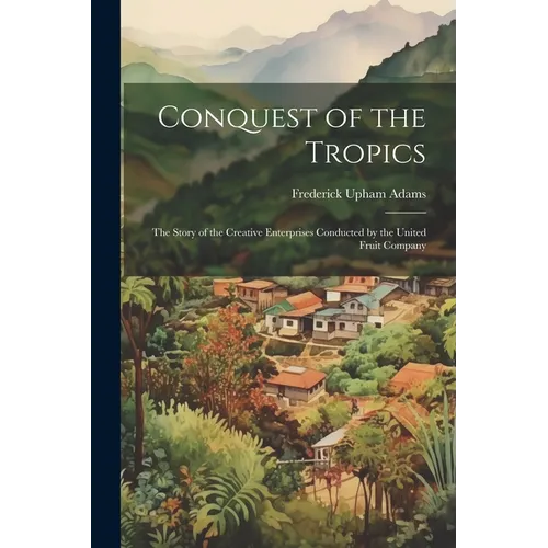 Conquest of the Tropics: The Story of the Creative Enterprises Conducted by the United Fruit Company