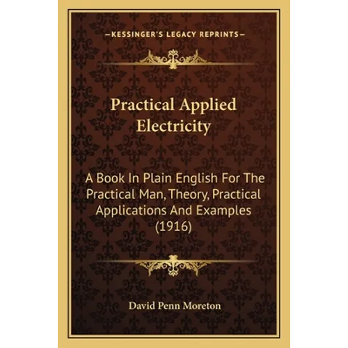 Practical Applied Electricity: A Book In Plain English For The Practical Man, Theory, Practical Applications And Examples (1916)