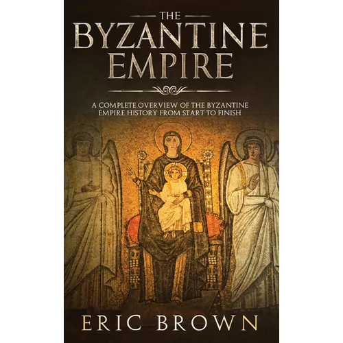 The Byzantine Empire: A Complete Overview Of The Byzantine Empire History from Start to Finish