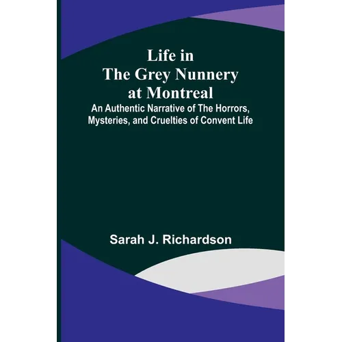 Life in the Grey Nunnery at Montreal: An Authentic Narrative of the Horrors, Mysteries, and Cruelties of Convent Life