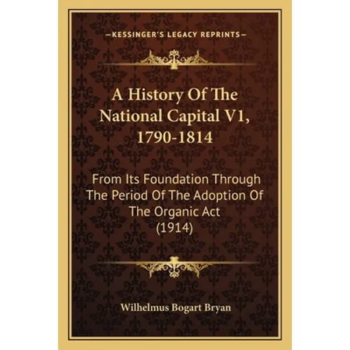 A History Of The National Capital V1, 1790-1814: From Its Foundation Through The Period Of The Adoption Of The Organic Act (1914)