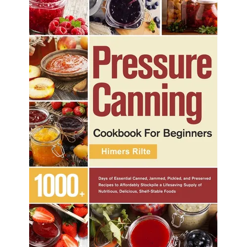 Pressure Canning Cookbook For Beginners: 1000+ Days of Essential Canned, Jammed, Pickled, and Preserved Recipes to Affordably Stockpile a Lifesaving S