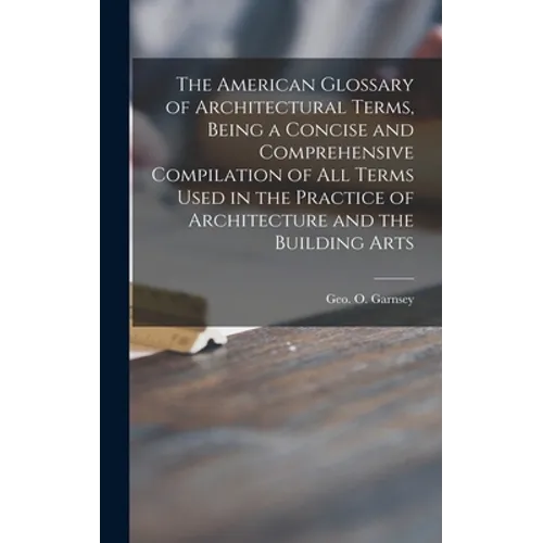 The American Glossary of Architectural Terms, Being a Concise and Comprehensive Compilation of All Terms Used in the Practice of Architecture and the