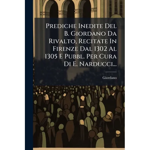 Prediche Inedite Del B. Giordano Da Rivalto, Recitate In Firenze Dal 1302 Al 1305 E Pubbl. Per Cura Di E. Narducci...