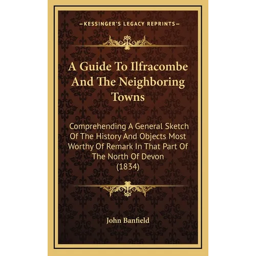 A Guide To Ilfracombe And The Neighboring Towns: Comprehending A General Sketch Of The History And Objects Most Worthy Of Remark In That Part Of The N