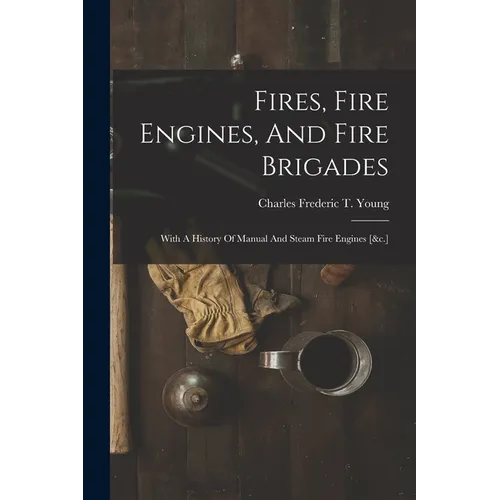 Fires, Fire Engines, And Fire Brigades: With A History Of Manual And Steam Fire Engines [&c.]