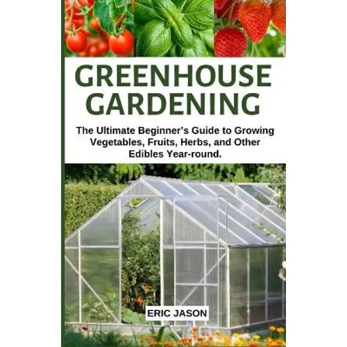 Greenhouse Gardening: The Ultimate Beginner's Guide to Growing Vegetables, Fruits, Herbs, and Other Edibles Year-round.