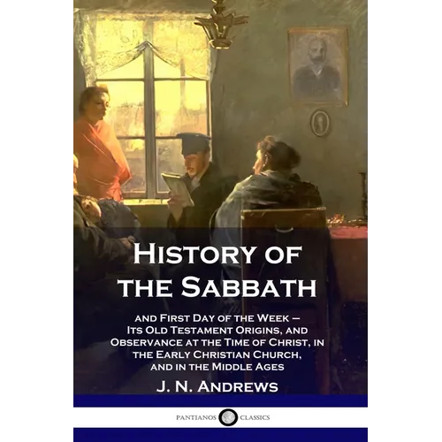 History of the Sabbath: and First Day of the Week - Its Old Testament Origins, and Observance at the Time of Christ, in the Early Christian Ch