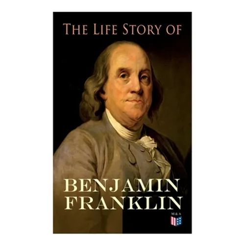 The Life Story of Benjamin Franklin: Autobiography - Ancestry & Early Life, Beginning Business in Philadelphia, First Public Service & Duties, Frankli