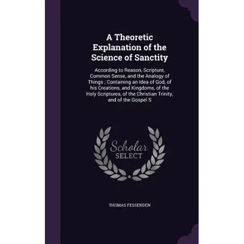 A Theoretic Explanation of the Science of Sanctity: According to Reason, Scripture, Common Sense, and the Analogy of Things; Containing an Idea of God