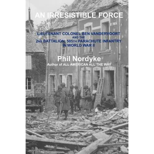 An Irresistible Force: Lieutenant Colonel Ben Vandervoort and the 2nd Battalion, 505th Parachute Infantry in World War II