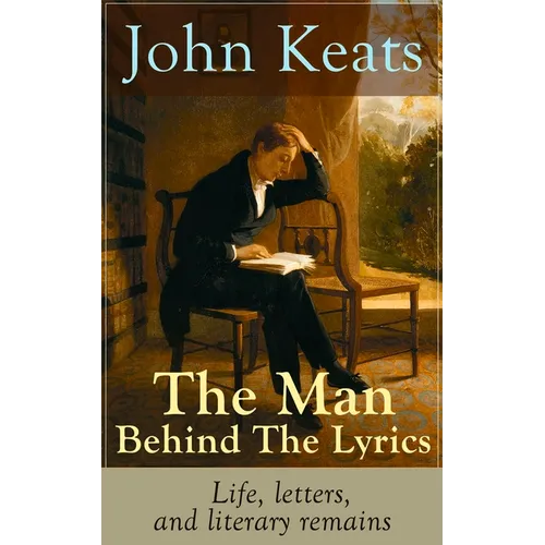 John Keats - The Man Behind The Lyrics: Life, letters, and literary remains: Complete Letters and Two Extensive Biographies of one of the most beloved