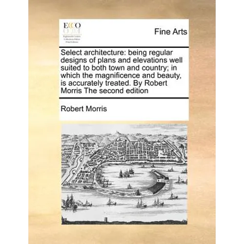 Select Architecture: Being Regular Designs of Plans and Elevations Well Suited to Both Town and Country; In Which the Magnificence and Beau