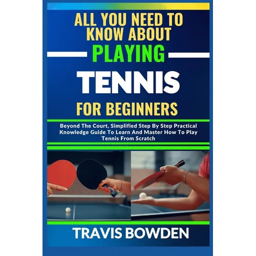All You Need to Know about Playing Tennis for Beginners: Beyond The Court, Simplified Step By Step Practical Knowledge Guide To Learn And Master How T
