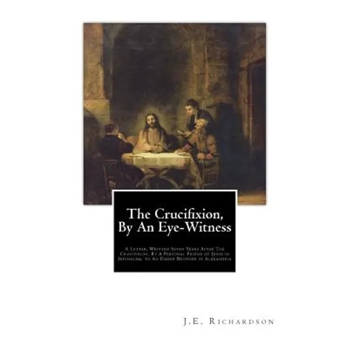 The Crucifixion, By An Eye-Witness: A Letter Written Seven Years After the Crucifixion, By a Personal Friend of Jesus in Jerusalem, to an Esseer Broth