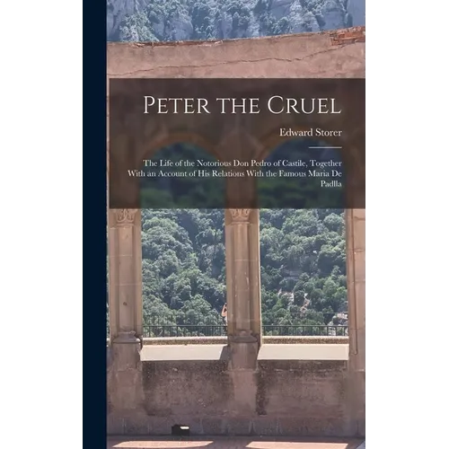 Peter the Cruel: The Life of the Notorious Don Pedro of Castile, Together With an Account of His Relations With the Famous Maria De Padlla