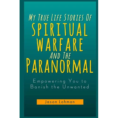 My True Life Stories Of Spiritual Warfare And The Paranormal: Empowering You to Banish the Unwanted