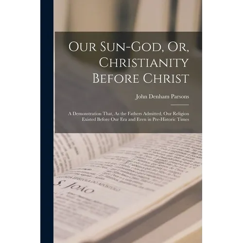 Our Sun-God, Or, Christianity Before Christ: A Demonstration That, As the Fathers Admitted, Our Religion Existed Before Our Era and Even in Pre-Histor