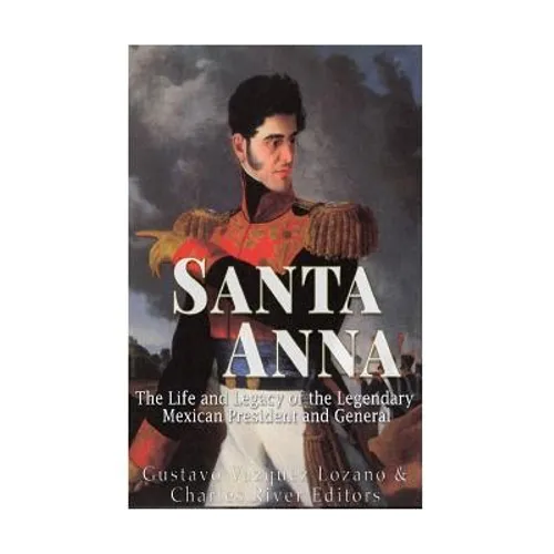 Santa Anna: The Life and Legacy of the Legendary Mexican President and General