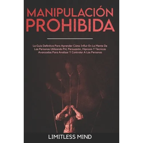 Manipulación Prohibida: La Guía Definitiva Para Aprender Cómo Influir En La Mente De Las Personas Utilizando Pnl, Persuasión, Hipnosis Y Técni