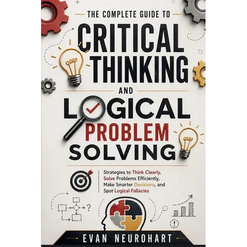 The Complete Guide to Critical Thinking and Logical Problem Solving: Strategies to Think Clearly, Solve Problems Efficiently, Make Smarter Decisions,