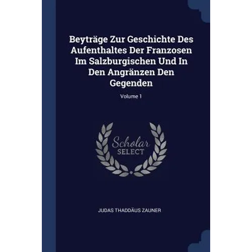 Beyträge Zur Geschichte Des Aufenthaltes Der Franzosen Im Salzburgischen Und In Den Angränzen Den Gegenden; Volume 1