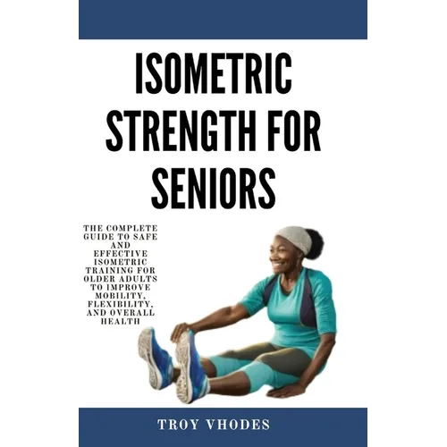 Isometric Strength for Seniors: The Complete Guide To Safe And Effective Isometric Training For Older Adults To Improve Mobility, Flexibility, And Ove