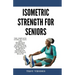 Isometric Strength for Seniors: The Complete Guide To Safe And Effective Isometric Training For Older Adults To Improve Mobility, Flexibility, And Ove
