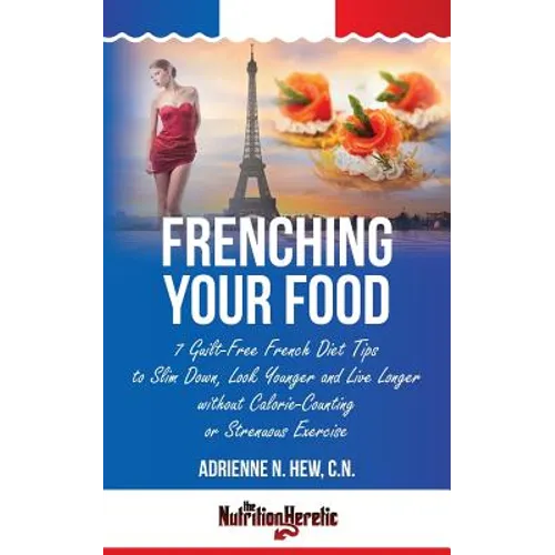 Frenching Your Food: 7 Guilt-Free French Diet Tips to Slim Down, Look Younger and Live Longer without Calorie-Counting or Strenuous Exercis