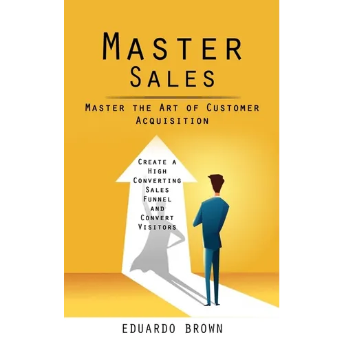 Master Sales: Master the Art of Customer Acquisition (Create a High Converting Sales Funnel and Convert Visitors)