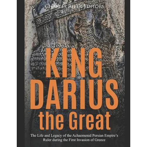 King Darius the Great: The Life and Legacy of the Achaemenid Persian Empire's Ruler during the First Invasion of Greece