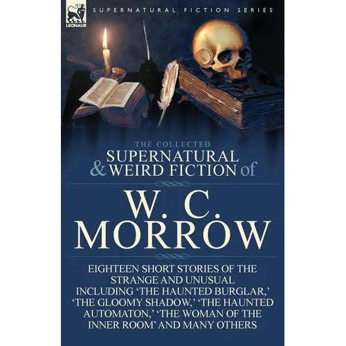 The Collected Supernatural and Weird Fiction of W. C. Morrow: Eighteen Short Stories of the Strange and Unusual Including 'The Haunted Burglar, ' 'The