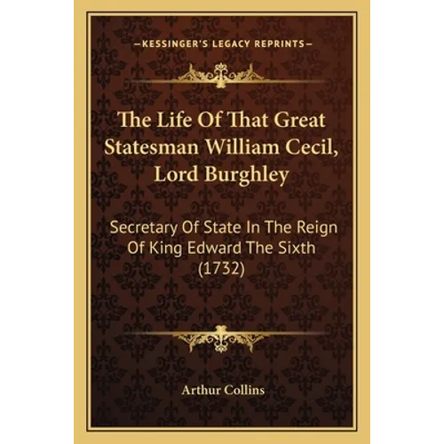 The Life Of That Great Statesman William Cecil, Lord Burghley: Secretary Of State In The Reign Of King Edward The Sixth (1732)