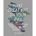 Make Great Art on Your iPad: Tools, Tips and Tricks for Using Adobe Photoshop Sketch, Procreate, Artrage and Many More