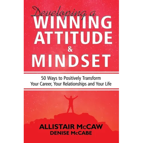 Developing A Winning Attitude and Mindset: 50 Ways to Positively Transform Your Career, Your Relationships and Your Life