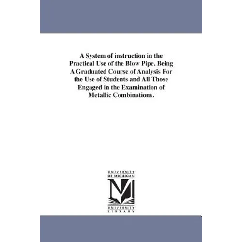 A System of instruction in the Practical Use of the Blow Pipe. Being A Graduated Course of Analysis For the Use of Students and All Those Engaged in t