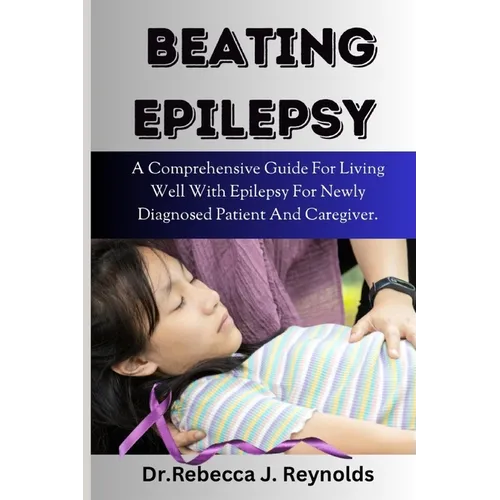 Beating Epilepsy: A Comprehensive Guide For Living Well With Epilepsy For Newly Diagnosed Patient And Caregiver.