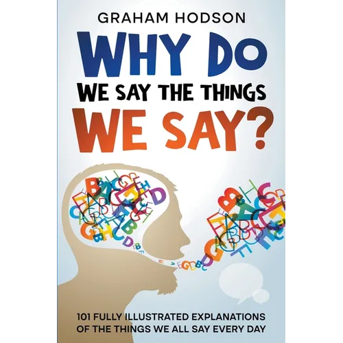 Why Do We Say The Things We Say? 101 Fully Illustrated Explanations of the Things We All Say Every Day